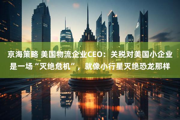 京海策略 美国物流企业CEO：关税对美国小企业是一场“灭绝危机”，就像小行星灭绝恐龙那样