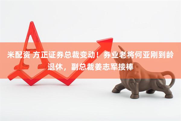 米配资 方正证券总裁变动！券业老将何亚刚到龄退休，副总裁姜志军接棒