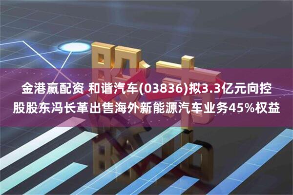 金港赢配资 和谐汽车(03836)拟3.3亿元向控股股东冯长革出售海外新能源汽车业务45%权益