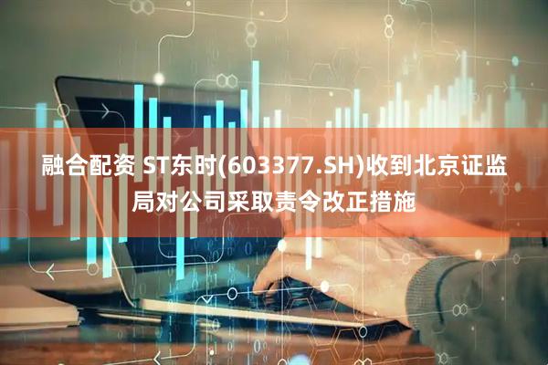 融合配资 ST东时(603377.SH)收到北京证监局对公司采取责令改正措施