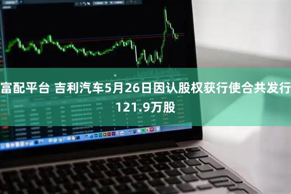 富配平台 吉利汽车5月26日因认股权获行使合共发行121.9万股