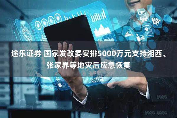 途乐证券 国家发改委安排5000万元支持湘西、张家界等地灾后应急恢复