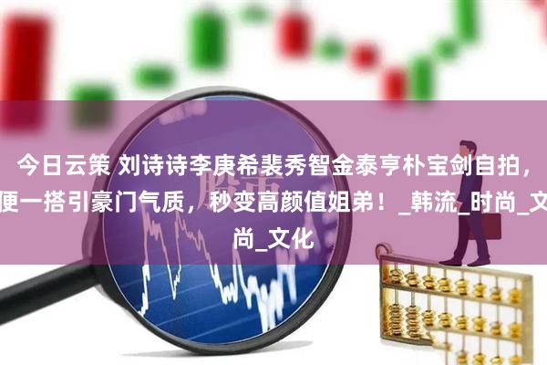 今日云策 刘诗诗李庚希裴秀智金泰亨朴宝剑自拍，随便一搭引豪门气质，秒变高颜值姐弟！_韩流_时尚_文化