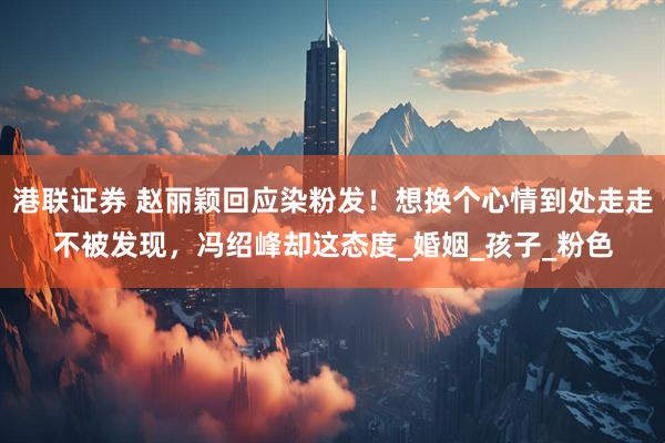 港联证券 赵丽颖回应染粉发！想换个心情到处走走不被发现，冯绍峰却这态度_婚姻_孩子_粉色