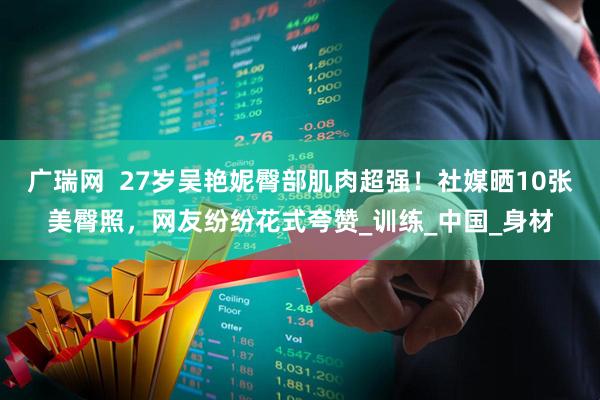 广瑞网  27岁吴艳妮臀部肌肉超强！社媒晒10张美臀照，网友纷纷花式夸赞_训练_中国_身材