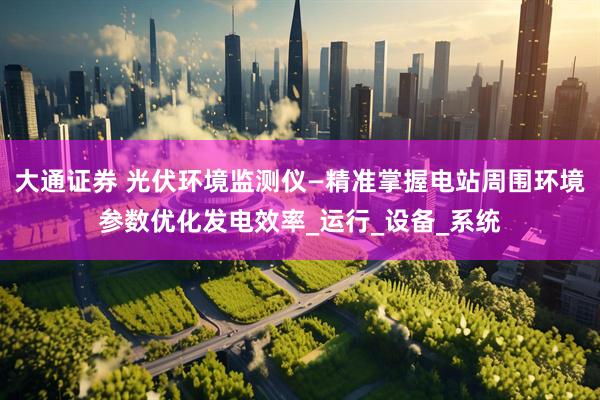 大通证券 光伏环境监测仪—精准掌握电站周围环境参数优化发电效率_运行_设备_系统