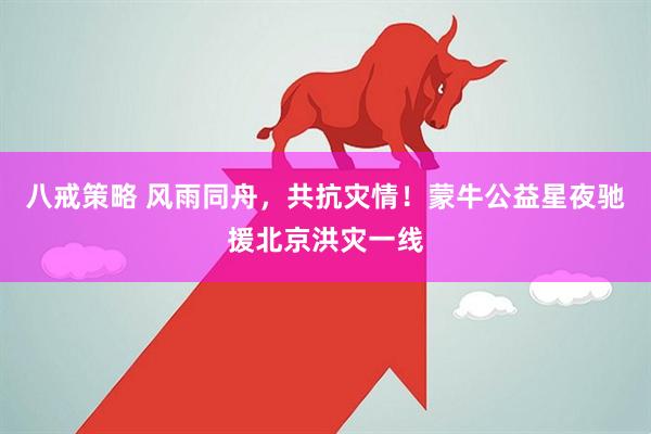 八戒策略 风雨同舟，共抗灾情！蒙牛公益星夜驰援北京洪灾一线