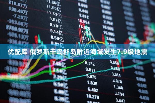 优配库 俄罗斯千岛群岛附近海域发生7.9级地震