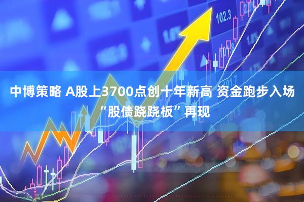 中博策略 A股上3700点创十年新高 资金跑步入场 “股债跷跷板”再现