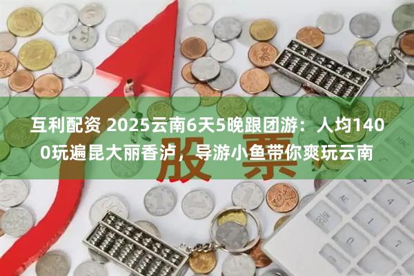互利配资 2025云南6天5晚跟团游：人均1400玩遍昆大丽香泸，导游小鱼带你爽玩云南