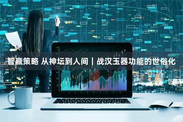智赢策略 从神坛到人间｜战汉玉器功能的世俗化