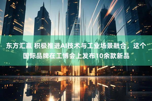 东方汇赢 积极推进AI技术与工业场景融合，这个国际品牌在工博会上发布10余款新品