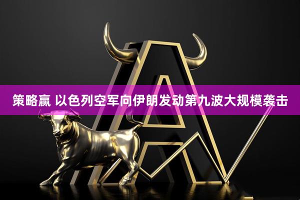 策略赢 以色列空军向伊朗发动第九波大规模袭击