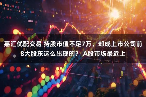 嘉汇优配交易 持股市值不足7万，却成上市公司前8大股东这么出现的？ A股市场最近上