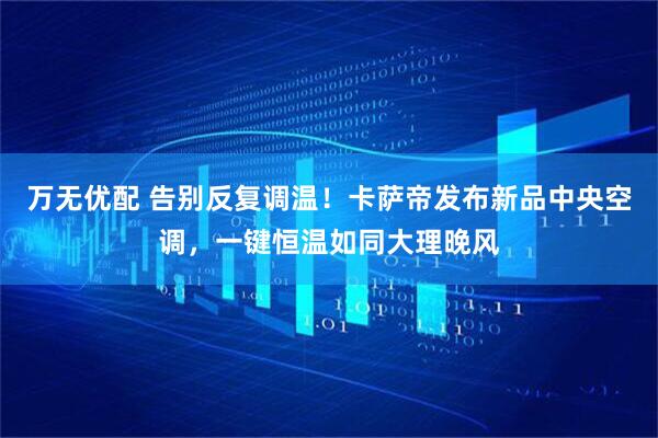 万无优配 告别反复调温！卡萨帝发布新品中央空调，一键恒温如同大理晚风